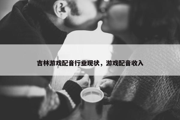 吉林游戏配音行业现状，游戏配音收入