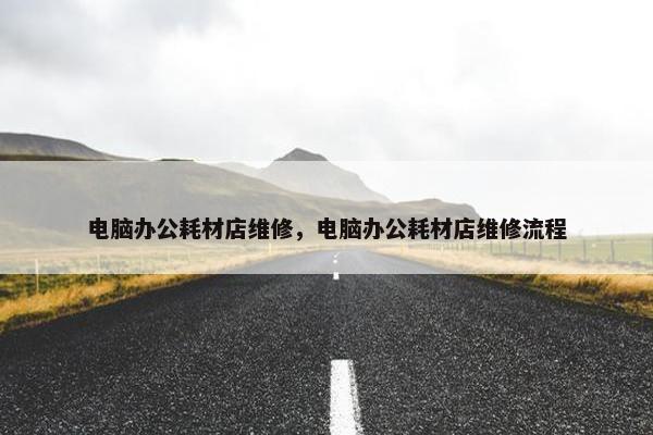 电脑办公耗材店维修，电脑办公耗材店维修流程