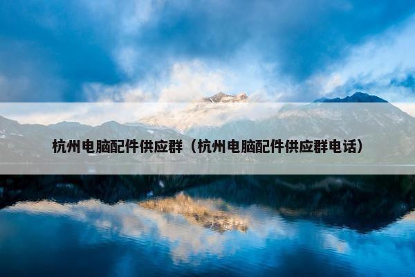 杭州电脑配件供应群（杭州电脑配件供应群电话）