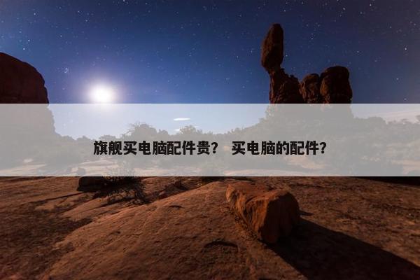旗舰买电脑配件贵？ 买电脑的配件？
