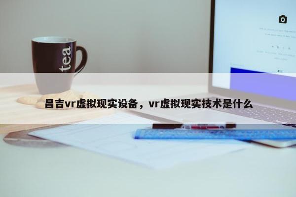 昌吉vr虚拟现实设备，vr虚拟现实技术是什么