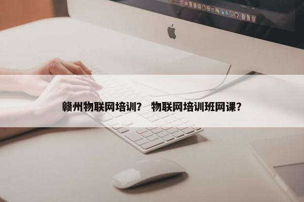 赣州物联网培训？ 物联网培训班网课？
