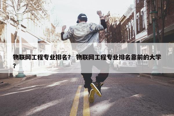 物联网工程专业排名？ 物联网工程专业排名靠前的大学？
