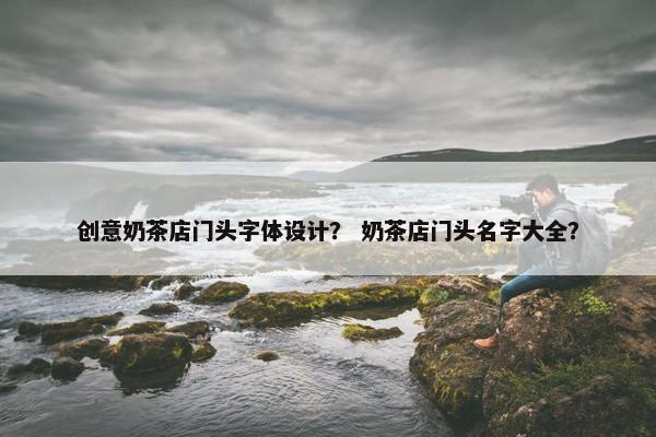 创意奶茶店门头字体设计？ 奶茶店门头名字大全？