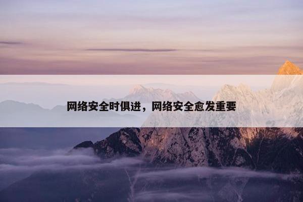 网络安全时俱进，网络安全愈发重要