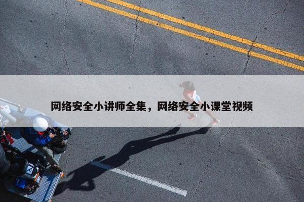 网络安全小讲师全集，网络安全小课堂视频