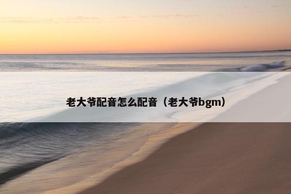 老大爷配音怎么配音（老大爷bgm）