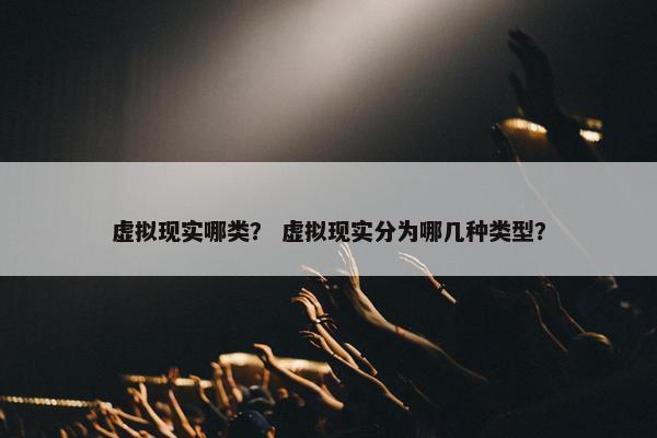 虚拟现实哪类？ 虚拟现实分为哪几种类型？