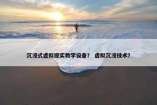 沉浸式虚拟现实教学设备？ 虚拟沉浸技术？