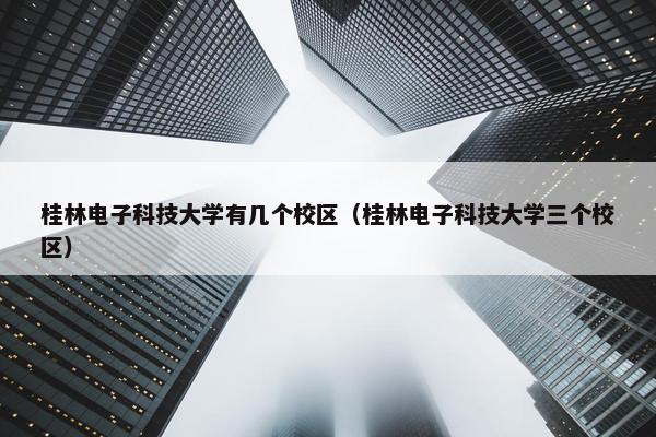 桂林电子科技大学有几个校区（桂林电子科技大学三个校区）