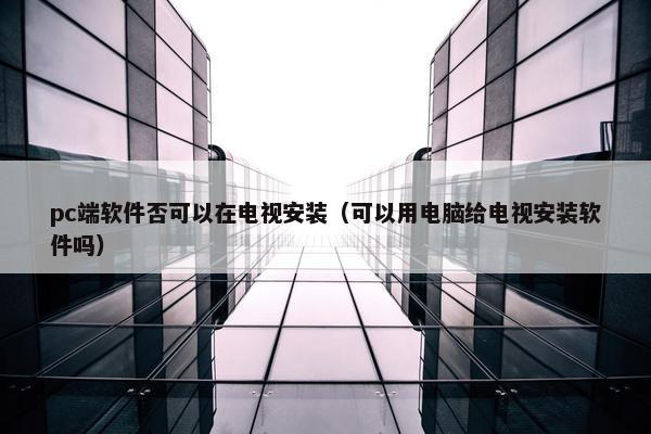 pc端软件否可以在电视安装（可以用电脑给电视安装软件吗）