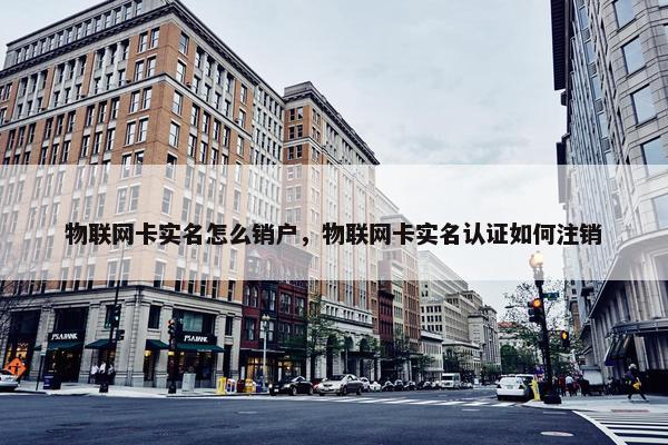 物联网卡实名怎么销户，物联网卡实名认证如何注销