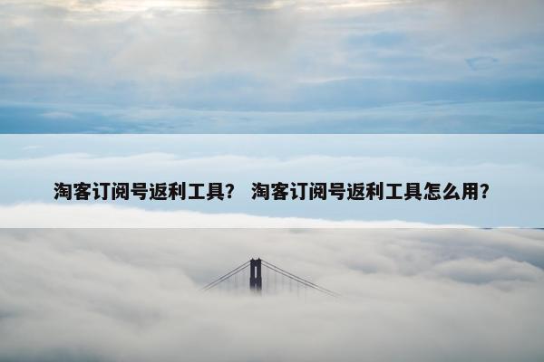 淘客订阅号返利工具？ 淘客订阅号返利工具怎么用？