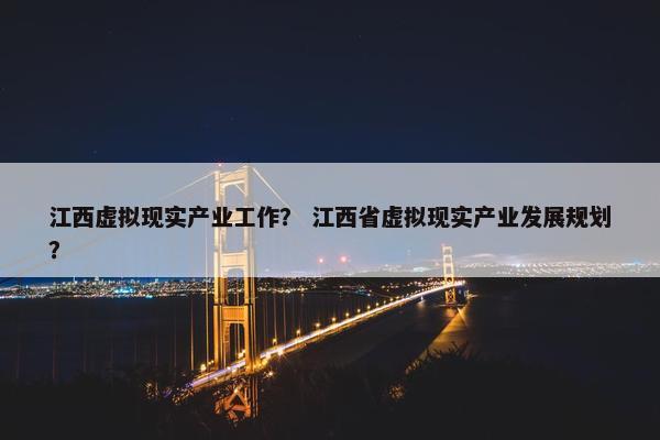 江西虚拟现实产业工作？ 江西省虚拟现实产业发展规划？