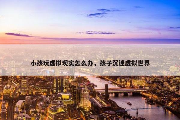 小孩玩虚拟现实怎么办，孩子沉迷虚拟世界