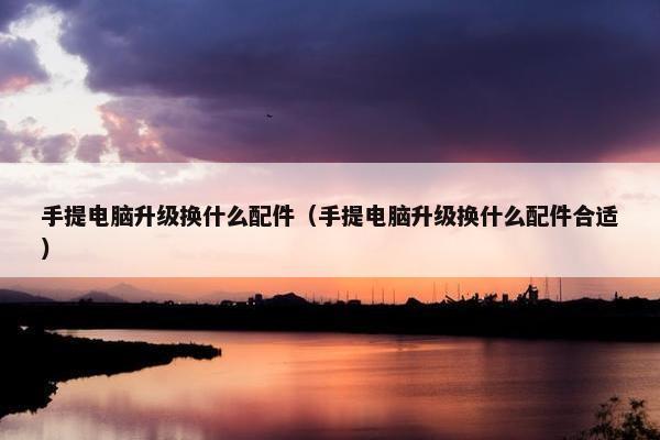 手提电脑升级换什么配件（手提电脑升级换什么配件合适）