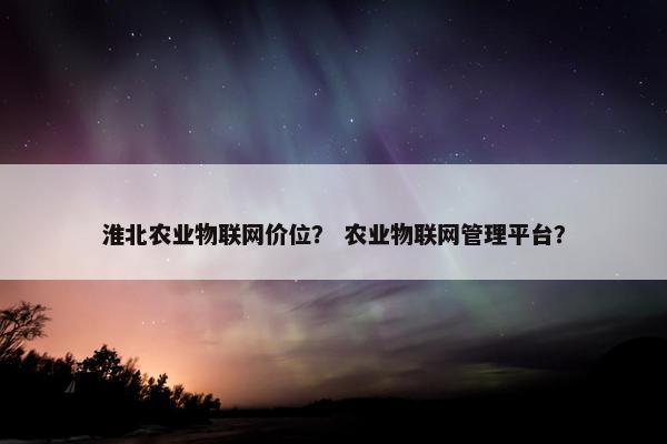 淮北农业物联网价位？ 农业物联网管理平台？