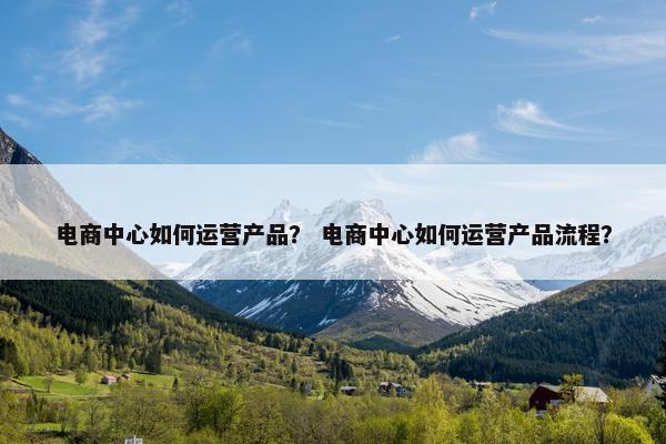 电商中心如何运营产品？ 电商中心如何运营产品流程？