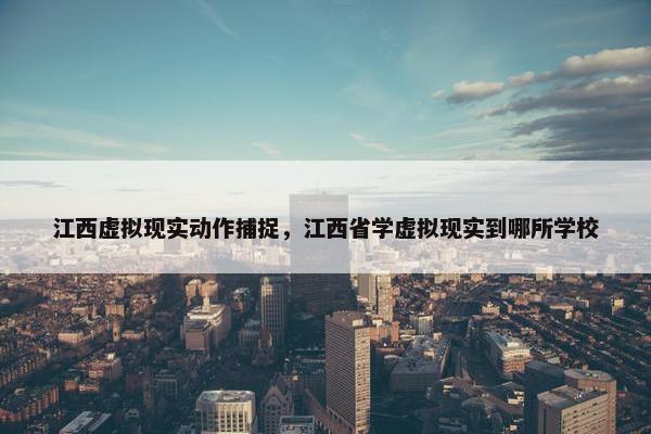 江西虚拟现实动作捕捉，江西省学虚拟现实到哪所学校