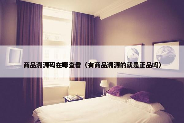 商品溯源码在哪查看（有商品溯源的就是正品吗）
