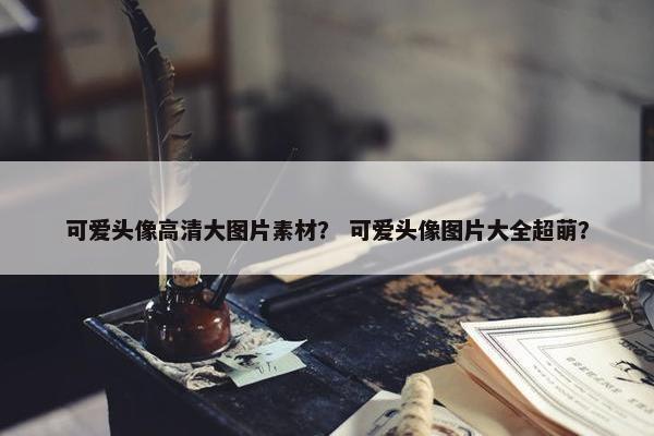 可爱头像高清大图片素材？ 可爱头像图片大全超萌？