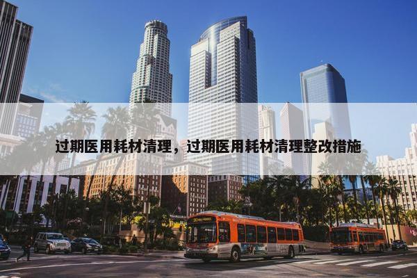 过期医用耗材清理，过期医用耗材清理整改措施