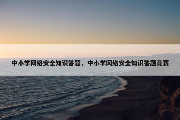 中小学网络安全知识答题，中小学网络安全知识答题竞赛
