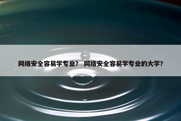网络安全容易学专业？ 网络安全容易学专业的大学？