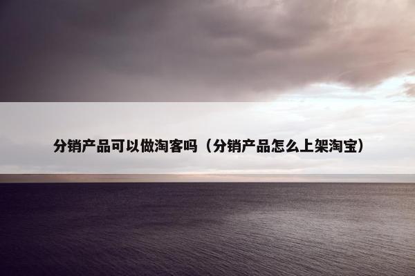 分销产品可以做淘客吗（分销产品怎么上架淘宝）