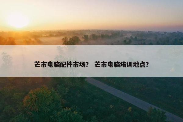 芒市电脑配件市场？ 芒市电脑培训地点？