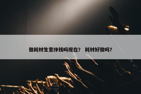 做耗材生意挣钱吗现在？ 耗材好做吗？