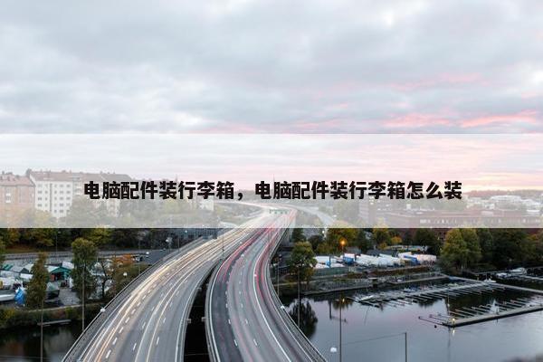 电脑配件装行李箱，电脑配件装行李箱怎么装