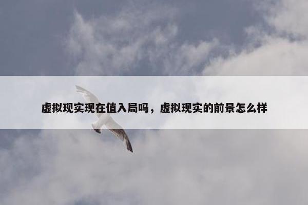 虚拟现实现在值入局吗，虚拟现实的前景怎么样
