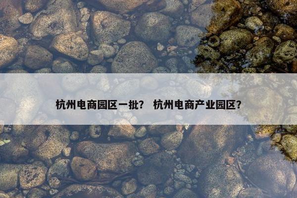 杭州电商园区一批？ 杭州电商产业园区？
