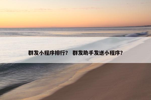 群发小程序排行？ 群发助手发送小程序？