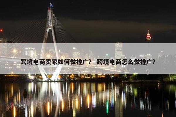跨境电商卖家如何做推广？ 跨境电商怎么做推广？