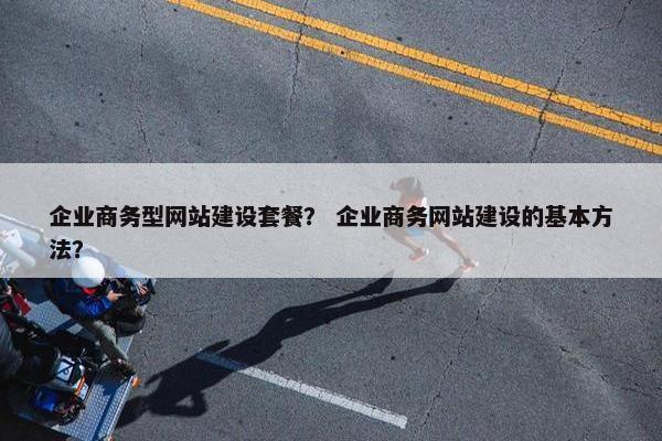企业商务型网站建设套餐？ 企业商务网站建设的基本方法？