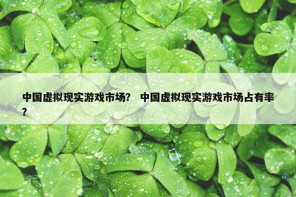 中国虚拟现实游戏市场？ 中国虚拟现实游戏市场占有率？