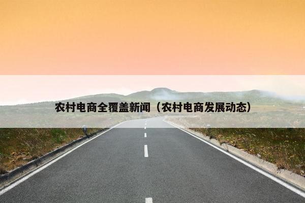 农村电商全覆盖新闻（农村电商发展动态）