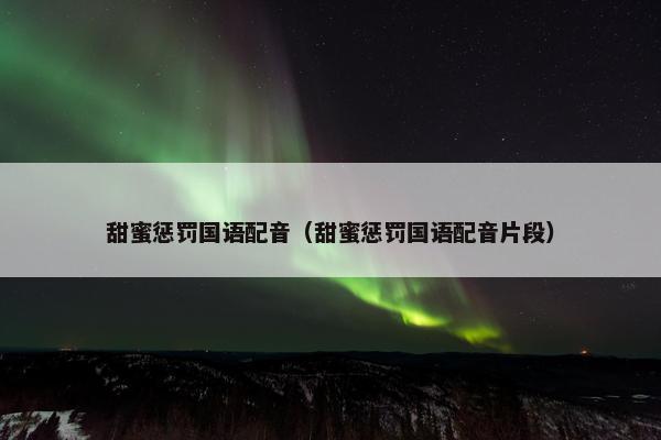 甜蜜惩罚国语配音（甜蜜惩罚国语配音片段）