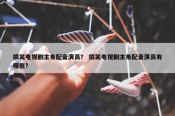 搞笑电视剧主角配音演员？ 搞笑电视剧主角配音演员有哪些？