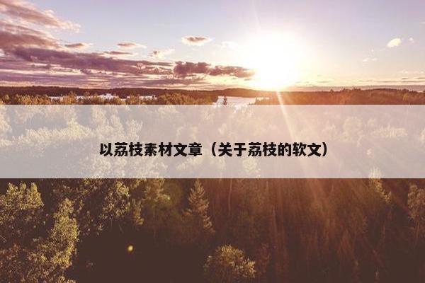 以荔枝素材文章（关于荔枝的软文）