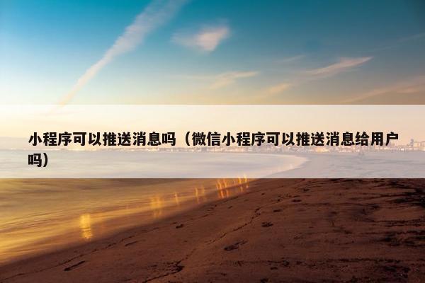 小程序可以推送消息吗（微信小程序可以推送消息给用户吗）
