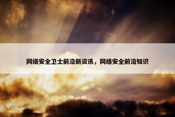 网络安全卫士前沿新资讯，网络安全前沿知识
