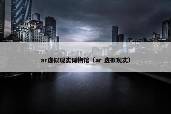 ar虚拟现实博物馆（ar 虚拟现实）