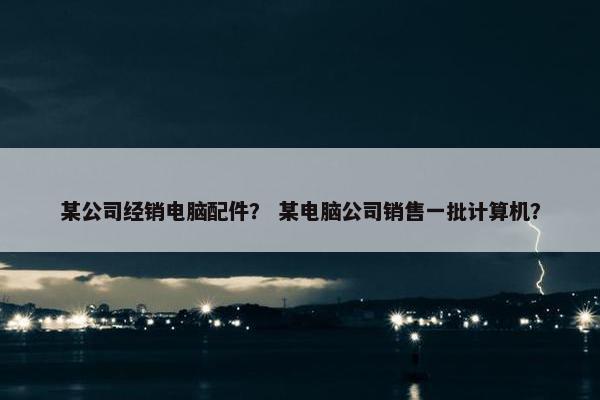 某公司经销电脑配件？ 某电脑公司销售一批计算机？