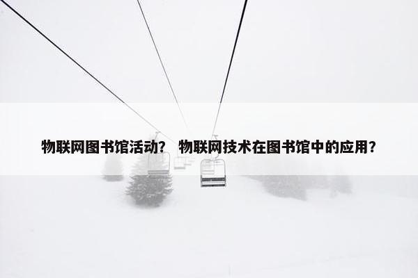 物联网图书馆活动？ 物联网技术在图书馆中的应用？