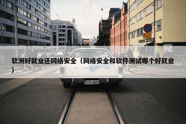 软测好就业还网络安全（网络安全和软件测试哪个好就业）