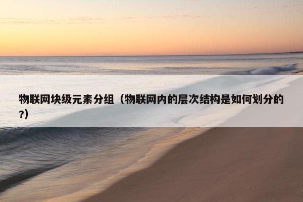 物联网块级元素分组（物联网内的层次结构是如何划分的?）