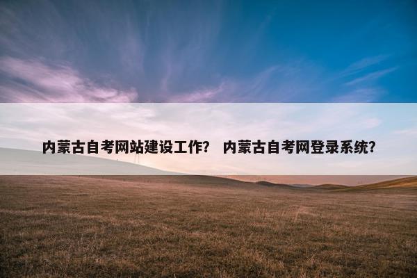 内蒙古自考网站建设工作？ 内蒙古自考网登录系统？